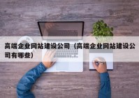 高端企業(yè)網(wǎng)站建設(shè)公司（高端企業(yè)網(wǎng)站建設(shè)公司有哪些）